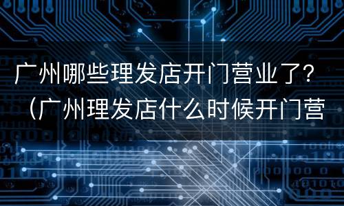 广州哪些理发店开门营业了？（广州理发店什么时候开门营业）