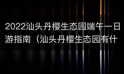 2022汕头丹樱生态园端午一日游指南（汕头丹樱生态园有什么好吃的）