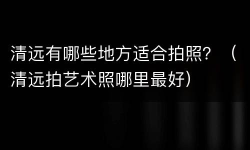 清远有哪些地方适合拍照？（清远拍艺术照哪里最好）