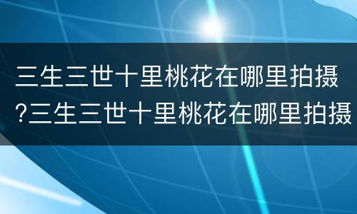 三生三世十里桃花在哪里拍摄?三生三世十里桃花在哪里拍摄