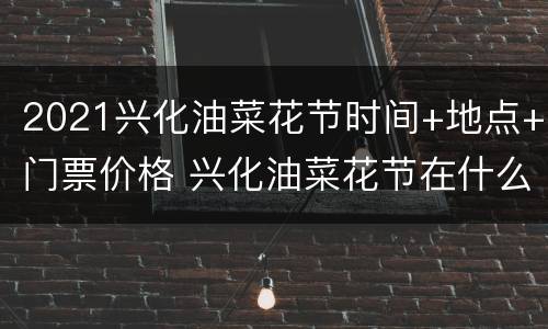 2021兴化油菜花节时间+地点+门票价格 兴化油菜花节在什么地方