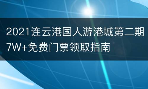 2021连云港国人游港城第二期7W+免费门票领取指南