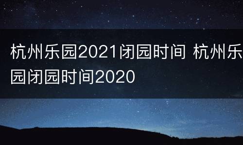 杭州乐园2021闭园时间 杭州乐园闭园时间2020