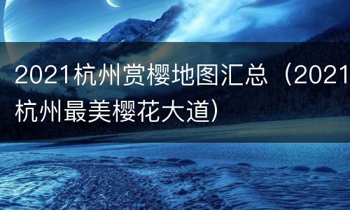 2021杭州赏樱地图汇总（2021杭州最美樱花大道）