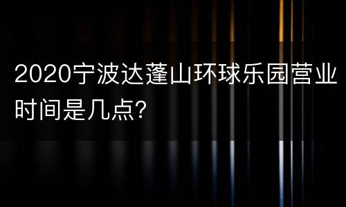 2020宁波达蓬山环球乐园营业时间是几点？