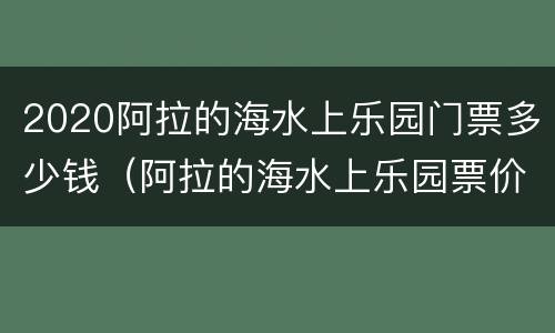 2020阿拉的海水上乐园门票多少钱（阿拉的海水上乐园票价）
