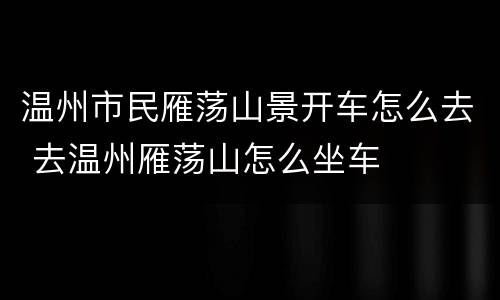 温州市民雁荡山景开车怎么去 去温州雁荡山怎么坐车