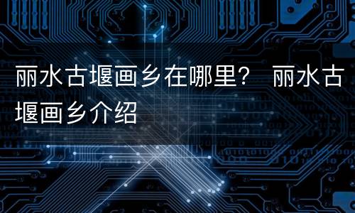 丽水古堰画乡在哪里？ 丽水古堰画乡介绍
