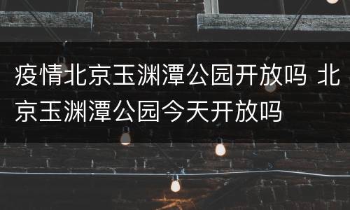 疫情北京玉渊潭公园开放吗 北京玉渊潭公园今天开放吗