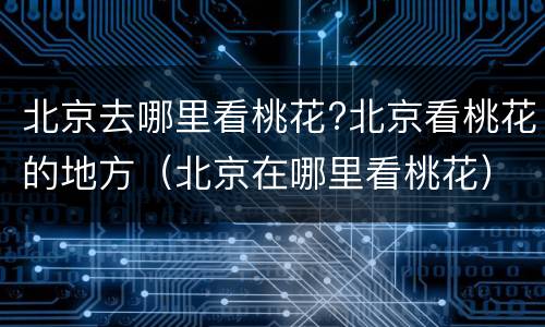 北京去哪里看桃花?北京看桃花的地方（北京在哪里看桃花）
