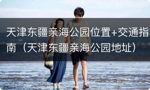 天津东疆亲海公园位置+交通指南（天津东疆亲海公园地址）