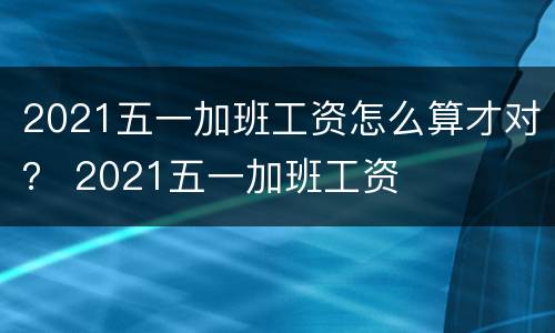 2021五一加班工资怎么算才对？ 2021五一加班工资