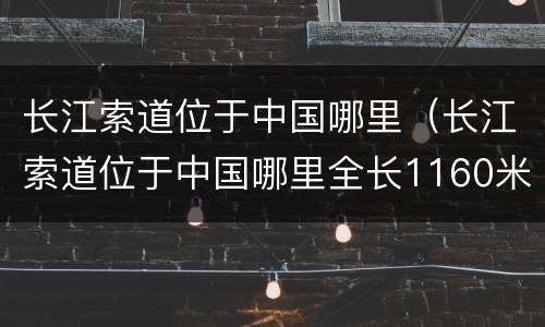 长江索道位于中国哪里（长江索道位于中国哪里全长1160米）