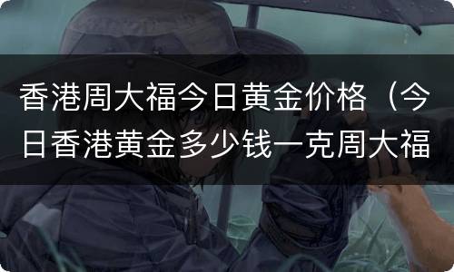 香港周大福今日黄金价格（今日香港黄金多少钱一克周大福）