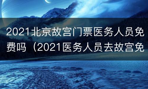 2021北京故宫门票医务人员免费吗（2021医务人员去故宫免费吗）