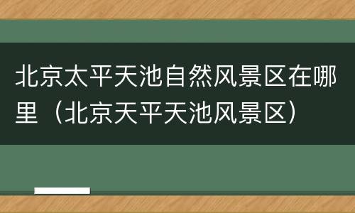 北京太平天池自然风景区在哪里（北京天平天池风景区）