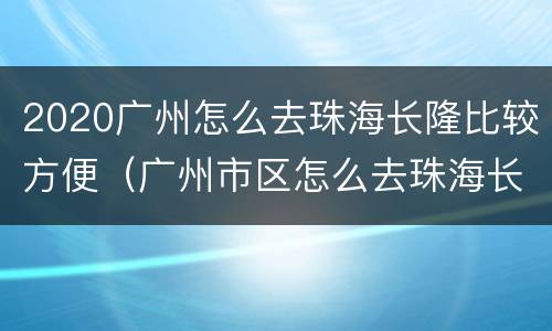 2020广州怎么去珠海长隆比较方便（广州市区怎么去珠海长隆）