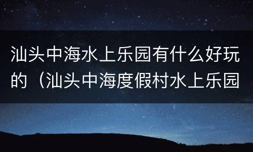 汕头中海水上乐园有什么好玩的（汕头中海度假村水上乐园营业时间）