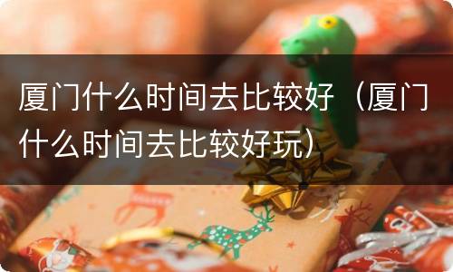 厦门什么时间去比较好（厦门什么时间去比较好玩）