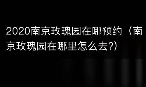 2020南京玫瑰园在哪预约（南京玫瑰园在哪里怎么去?）