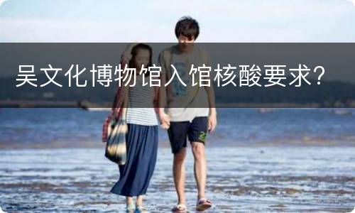 吴文化博物馆入馆核酸要求?
