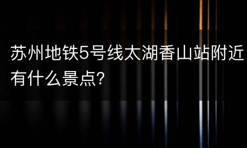 苏州地铁5号线太湖香山站附近有什么景点？