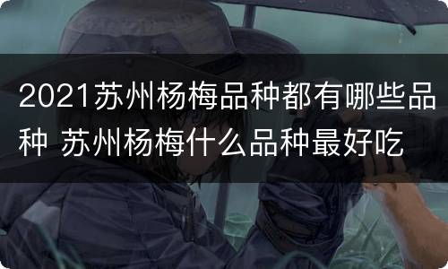 2021苏州杨梅品种都有哪些品种 苏州杨梅什么品种最好吃