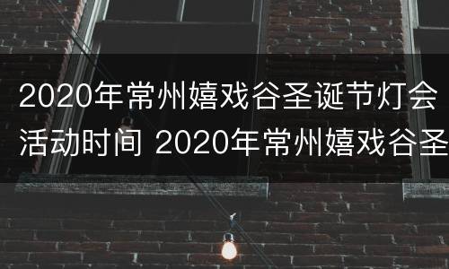 2020年常州嬉戏谷圣诞节灯会活动时间 2020年常州嬉戏谷圣诞节灯会活动时间表
