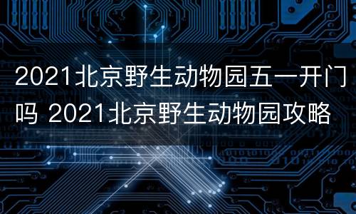 2021北京野生动物园五一开门吗 2021北京野生动物园攻略 游览