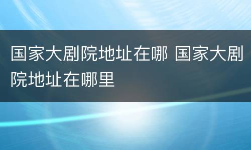 国家大剧院地址在哪 国家大剧院地址在哪里