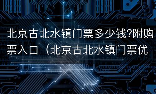 北京古北水镇门票多少钱?附购票入口（北京古北水镇门票优惠政策）