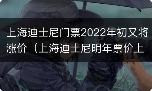 上海迪士尼门票2022年初又将涨价（上海迪士尼明年票价上调）