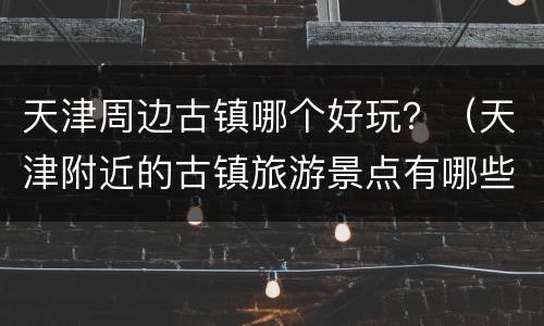 天津周边古镇哪个好玩？（天津附近的古镇旅游景点有哪些）