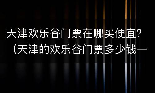 天津欢乐谷门票在哪买便宜？（天津的欢乐谷门票多少钱一张?）