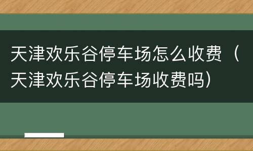 天津欢乐谷停车场怎么收费（天津欢乐谷停车场收费吗）