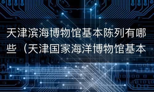 天津滨海博物馆基本陈列有哪些（天津国家海洋博物馆基本陈列）