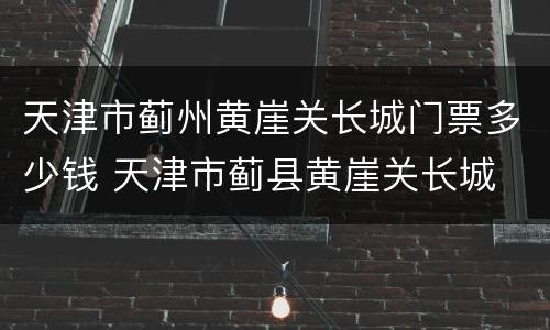 天津市蓟州黄崖关长城门票多少钱 天津市蓟县黄崖关长城