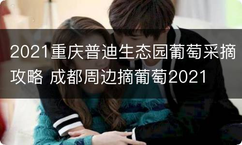 2021重庆普迪生态园葡萄采摘攻略 成都周边摘葡萄2021