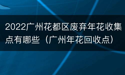 2022广州花都区废弃年花收集点有哪些（广州年花回收点）