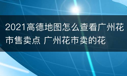 2021高德地图怎么查看广州花市售卖点 广州花市卖的花