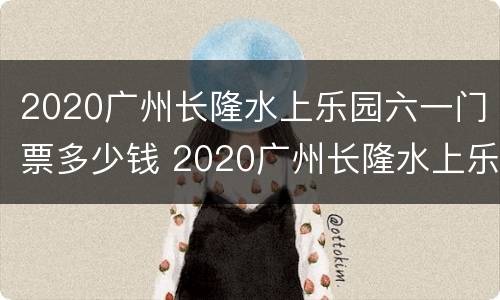 2020广州长隆水上乐园六一门票多少钱 2020广州长隆水上乐园六一门票多少钱啊