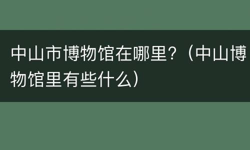 中山市博物馆在哪里?（中山博物馆里有些什么）