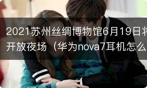 2021苏州丝绸博物馆6月19日将开放夜场（华为nova7耳机怎么戴）