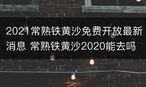 2021常熟铁黄沙免费开放最新消息 常熟铁黄沙2020能去吗