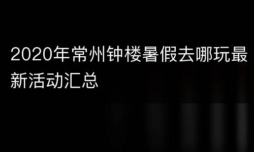 2020年常州钟楼暑假去哪玩最新活动汇总