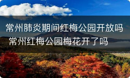 常州肺炎期间红梅公园开放吗 常州红梅公园梅花开了吗