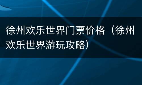 徐州欢乐世界门票价格（徐州欢乐世界游玩攻略）