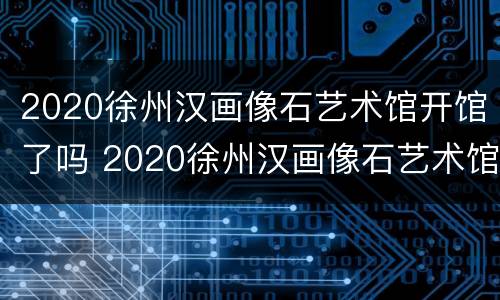 2020徐州汉画像石艺术馆开馆了吗 2020徐州汉画像石艺术馆开馆了吗今天