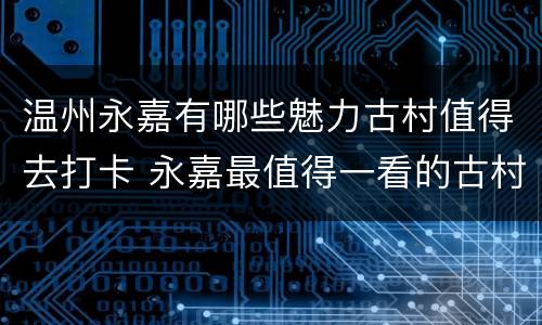 温州永嘉有哪些魅力古村值得去打卡 永嘉最值得一看的古村