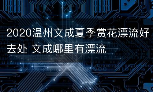 2020温州文成夏季赏花漂流好去处 文成哪里有漂流